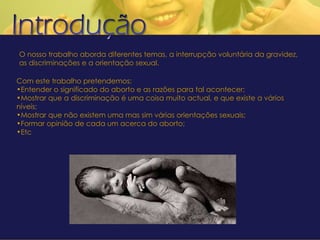 . . O nosso trabalho aborda diferentes temas, a interrupção voluntária da gravidez, as discriminações e a orientação sexual. . Com este trabalho pretendemos: Entender o significado do aborto e as razões para tal acontecer; Mostrar que a discriminação é uma coisa muito actual, e que existe a vários níveis; Mostrar que não existem uma mas sim várias orientações sexuais; Formar opinião de cada um acerca do aborto; Etc 