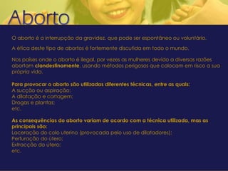 O aborto é a interrupção da gravidez, que pode ser espontâneo ou voluntário. A ética deste tipo de abortos é fortemente discutida em todo o mundo. Nos países onde o aborto é ilegal, por vezes as mulheres devido a diversas razões abortam  clandestinamente , usando métodos perigosos que colocam em risco a sua própria vida. Para provocar o aborto são utilizadas diferentes técnicas, entre as quais: A sucção ou aspiração; A dilatação e cortagem; Drogas e plantas; etc. As consequências do aborto variam de acordo com a técnica utilizada, mas as principais são: Laceração do colo uterino (provocada pelo uso de dilatadores); Perfuração do útero; Extracção do útero; etc. 