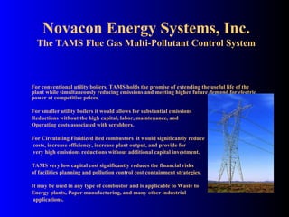 Novacon Energy Systems, Inc. The TAMS Flue Gas Multi-Pollutant Control System For conventional utility boilers, TAMS holds the promise of extending the useful life of the plant while simultaneously reducing emissions and meeting higher future demand for electric power at competitive prices. For smaller utility boilers it would allows for substantial emissions Reductions without the high capital, labor, maintenance, and Operating costs associated with scrubbers. For Circulating Fluidized Bed combustors  it would significantly reduce  costs, increase efficiency, increase plant output, and provide for very high emissions reductions without additional capital investment. TAMS very low capital cost significantly reduces the financial risks of facilities planning and pollution control cost containment strategies. It may be used in any type of combustor and is applicable to Waste to Energy plants, Paper manufacturing, and many other industrial applications. 