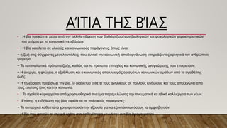 ΑΊΤΙΑ ΤΗΣ ΒΊΑΣ
• Η βία προκύπτει μέσα από την αλληλεπίδραση των βαθιά ριζωμένων βιολογικών και ψυχολογικών χαρακτηριστικών
του ατόμου με το κοινωνικό περιβάλλον.
• Η βία οφείλεται σε υλικούς και κοινωνικούς παράγοντες, όπως είναι:
~ η ζωή στις σύγχρονες μεγαλουπόλεις, που ευνοεί την κοινωνική αποδιοργάνωση επηρεάζοντας αρνητικά τον ανθρώπινο
ψυχισμό.
~ Τα καταναλωτικά πρότυπα ζωής, καθώς και τα πρότυπα επιτυχίας και κοινωνικής αναγνώρισης που επικρατούν.
~ Η ανεργία, η φτώχεια, η εξαθλίωση και ο κοινωνικός αποκλεισμός ορισμένων κοινωνικών ομάδων από τα αγαθά της
ζωής.
~ Η τηλεόραση προβάλλει την βία.Το διαδίκτυο εκθέτει τους ανήλικους σε πολλούς κινδύνους και τους αποξενώνει από
τους εαυτούς τους και την κοινωνία.
• Το σχολείο κυριαρχείται από χρησιμοθηρικό πνεύμα παραμελώντας την πνευματική κα ηθική καλλιέργεια των νέων.
• Επίσης, η εκδήλωση της βίας οφείλεται σε πολιτικούς παράγοντες:
~ Τα αυταρχικά καθεστώτα χρησιμοποιούν την εξουσία για να εξοντώσουν όσους τα αμφισβητούν.
~ Η βία που ασκούν τα ισχυρά κράτη στα ασθενέστερα γεννά την αντιβία (τρομοκρατία).
 