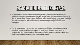 ΣΥΝΈΠΕΙΕΣ ΤΗΣ ΒΊΑΣ
Τα παιδιά που πέφτουν επαναλαμβανόμενα θύματα σχολικού εκφοβισμού
εμφανίζουν συμπτώματα κατάθλιψης και συχνά τάση για αυτοκτονία. Δυστυχώς,
πολλά παιδιά στον κόσμο έχουν οδηγηθεί στην αφαίρεση της ζωής τους και παρά
την ενημέρωση των τελευταίων ετών, τέτοια φαινόμενα εξακολουθούν να
υπάρχουν.
Συχνά ακούγεται η ένσταση ότι στο σχολικό περιβάλλον ανέκαθεν υπήρχαν
ανώδυνα περιστατικά συνομηλίκων. Η απάντηση είναι ότι ποτέ αυτά τα
περιστατικά δεν ήταν ανώδυνα. Πάντα επηρέαζαν και επηρεάζουν την ψυχική
υγεία των παιδιών και κατά συνέπεια των ενηλίκων.
 