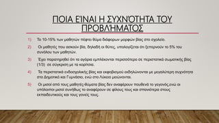 ΠΟΙΑ ΕΊΝΑΙ Η ΣΥΧΝΌΤΗΤΑ ΤΟΥ
ΠΡΟΒΛΉΜΑΤΟΣ
1) Το 10-15% των μαθητών πέφτει θύμα διάφορων μορφών βίας στο σχολείο.
2) Οι μαθητές που ασκούν βία, δηλαδή οι θύτες, υπολογίζεται ότι ξεπερνούν το 5% του
συνόλου των μαθητών.
3) Έχει παρατηρηθεί ότι τα αγόρια εμπλέκονται περισσότερο σε περιστατικά σωματικής βίας
(1/3) σε σύγκριση με τα κορίτσια.
4) Τα περιστατικά ενδοσχολικής βίας και εκφοβισμού εκδηλώνονται με μεγαλύτερη συχνότητα
στο Δημοτικό και Γυμνάσιο, ενώ στο Λύκειο μειώνονται.
5) Οι μισοί από τους μαθητές-θύματα βίας δεν αναφέρουν πουθενά το γεγονός,ενώ οι
υπόλοιποι μισοί συνήθως το αναφέρουν σε φίλους τους και σπανιότερα στους
εκπαιδευτικούς και τους γονείς τους.
 