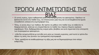 ΤΡΌΠΟΙ ΑΝΤΙΜΕΤΏΠΙΣΗΣ ΤΗΣ
ΒΊΑΣ Οι γονείς κυρίως, έχουν καθοριστικό ρόλο στην αντιμετώπιση του φαινομένου. Οφείλουν να
βρίσκονται κοντά στα παιδιά τους, να επικοινωνούν μαζί τους και να αντιλαμβάνονται άμεσα
οποιαδήποτε αλλαγή στη συμπεριφορά τους.
 Τέλος, οι γονείς όλων των παιδιών, θα πρέπει να μάθουν στα παιδιά τους να σέβονται τη
διαφορετικότητα, αλλά και να υπερασπίζονται τα παιδιά που πέφτουν θύματα σχολικού
εκφοβισμού. Έτσι, διαδραματίζοντας ενεργό ρόλο, βοηθάνε και αυτά σημαντικά στην αποτροπή
των συγκεκριμένων φαινομένων.
 η βία δεν αντιμετωπίζεται με αντι-βία ουτε μόνο με ποινικές κυρώσεις, γιατί αυτοί οι τρόποι δεν
αίρουν τις αιτίες που γεννούν την εγκληματική συμπεριφορά.
 Τέλος, χρειάζεται να αναθεωρήσουμε τις αξίες μας και να δημιουργήσουμε έναν κόσμο
ανθρωπίας.
 