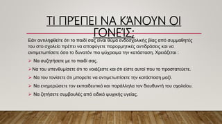 ΤΙ ΠΡΈΠΕΙ ΝΑ ΚΆΝΟΥΝ ΟΙ
ΓΟΝΕΊΣ;Εάν αντιληφθείτε ότι το παιδί σας είναι θύμα ενδοσχολικής βίας από συμμαθητές
του στο σχολείο πρέπει να αποφύγετε παρορμητικές αντιδράσεις και να
αντιμετωπίσετε όσο το δυνατόν πιο ψύχραιμα την κατάσταση. Χρειάζεται :
 Να συζητήσετε με το παιδί σας.
Να του υπενθυμίσετε ότι το νοιάζεστε και ότι είστε αυτοί που το προστατεύετε.
 Να του τονίσετε ότι μπορείτε να αντιμετωπίσετε την κατάσταση μαζί.
 Να ενημερώσετε τον εκπαιδευτικό και παράλληλα τον διευθυντή του σχολείου.
 Να ζητήσετε συμβουλές από ειδικό ψυχικής υγείας.
 