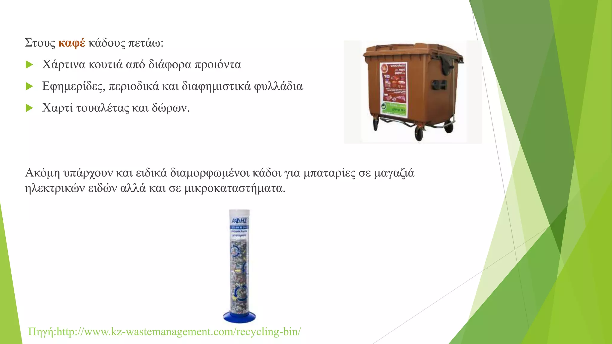 Στους καφέ κάδους πετάω:
 Χάρτινα κουτιά από διάφορα προιόντα
 Εφημερίδες, περιοδικά και διαφημιστικά φυλλάδια
 Χαρτί τουαλέτας και δώρων.
Ακόμη υπάρχουν και ειδικά διαμορφωμένοι κάδοι για μπαταρίες σε μαγαζιά
ηλεκτρικών ειδών αλλά και σε μικροκαταστήματα.
Πηγή:http://www.kz-wastemanagement.com/recycling-bin/
 