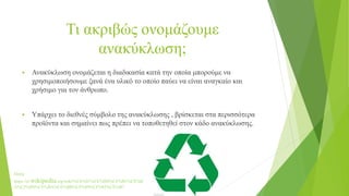 Τι ακριβώς ονομάζουμε
ανακύκλωση;
 Ανακύκλωση ονομάζεται η διαδικασία κατά την οποία μπορούμε να
χρησιμοποιήσουμε ξανά ένα υλικό το οποίο παύει να είναι αναγκαίο και
χρήσιμο για τον άνθρωπο.
 Υπάρχει το διεθνές σύμβολο της ανακύκλωσης , βρίσκεται στα περισσότερα
προϊόντα και σημαίνει πως πρέπει να τοποθετηθεί στον κάδο ανακύκλωσης.
Πηγή:
https://el.wikipedia.org/wiki/%CE%91%CE%BD%CE%B1%CE%B
A%CF%8D%CE%BA%CE%BB%CF%89%CF%83%CE%B7
 