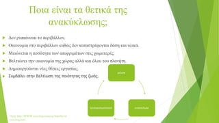 Ποια είναι τα θετικά της
ανακύκλωσης;
 Δεν ρυπαίνεται το περιβάλλον.
 Οικονομία στο περιβάλλον καθώς δεν καταστρέφονται δάση και υλικά.
 Μειώνεται η ποσότητα των απορριμάτων στις χωματερές.
 Βελτιώνει την οικονομία της χώρας αλλά και όλου του πλανήτη.
 Δημιουργούνται νέες θέσεις εργασίας.
 Συμβάλει στην βελτίωση της ποιότητας της ζωής.
Πηγή: http://www.recycling-center.gr/benefits-of-
recycling.html
μείωσε
ανακύκλωσεξαναχρησιμοποίησε
 