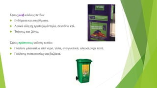 Στους μωβ κάδους πετάω:
 Ενδύματα και υποδήματα.
 Λευκά είδη πχ τραπεζομάντηλα, σεντόνια κτλ.
 Τσάντες και ζώνες.
Στους πράσινους κάδους πετάω:
 Γυάλινα μπουκάλια από νερό, γάλα, αναψυκτικά, αλκοολούχα ποτά.
 Γυάλινες συσκευασίες και βαζάκια.
 