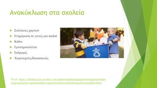 Ανακύκλωση στα σχολεία
 Συλλέκτες χαρτιού
 Ενημέρωση σε γονείς και παιδιά
 Κάδοι
 Ερωτηματολόγια
 Εκδρομές
 Χειροτεχνίες/Κατασκευές
Πηγή: https://childrecycle.weebly.com/alphanualphakappaupsilonkappalambdao
megasigmaeta-sigmataualpha-sigmachiomicronlambdaepsiloniotaalpha.html
 