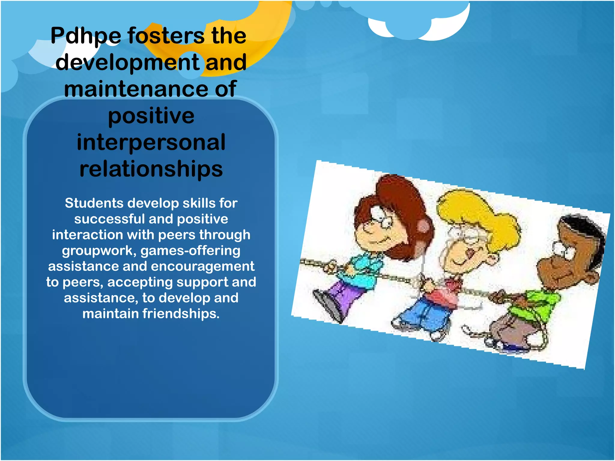 Pdhpe fosters the  development and maintenance of positive interpersonal relationships Students develop skills for successful and positive interaction with peers through groupwork, games-offering assistance and encouragement to peers, accepting support and assistance, to develop and maintain friendships. 