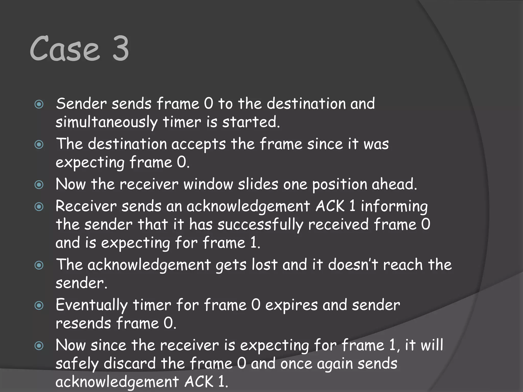 Case 3 
 Sender sends frame 0 to the destination and 
simultaneously timer is started. 
 The destination accepts the frame since it was 
expecting frame 0. 
 Now the receiver window slides one position ahead. 
 Receiver sends an acknowledgement ACK 1 informing 
the sender that it has successfully received frame 0 
and is expecting for frame 1. 
 The acknowledgement gets lost and it doesn’t reach the 
sender. 
 Eventually timer for frame 0 expires and sender 
resends frame 0. 
 Now since the receiver is expecting for frame 1, it will 
safely discard the frame 0 and once again sends 
acknowledgement ACK 1. 
 