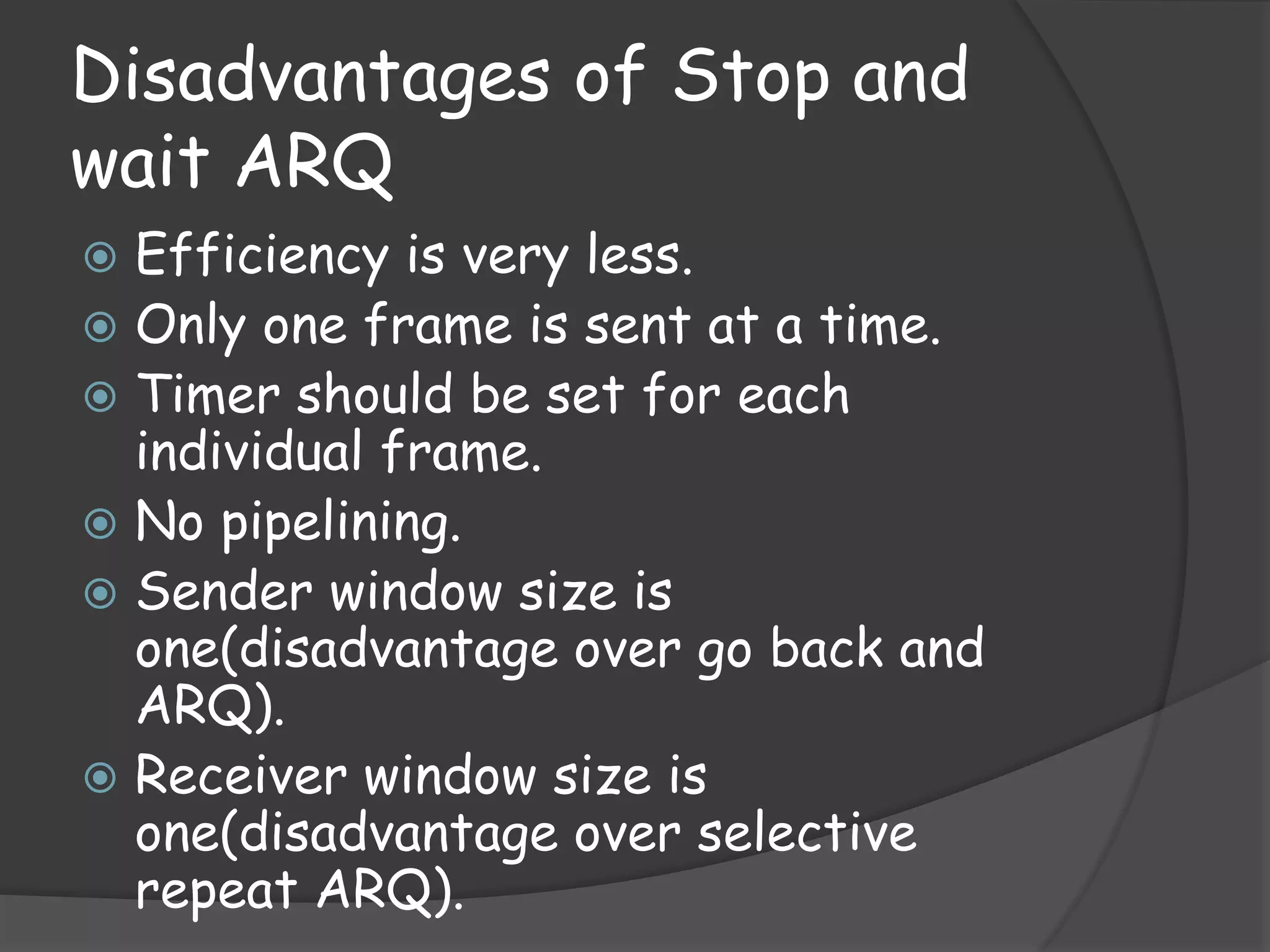 Disadvantages of Stop and 
wait ARQ 
 Efficiency is very less. 
 Only one frame is sent at a time. 
 Timer should be set for each 
individual frame. 
 No pipelining. 
 Sender window size is 
one(disadvantage over go back and 
ARQ). 
 Receiver window size is 
one(disadvantage over selective 
repeat ARQ). 
 
