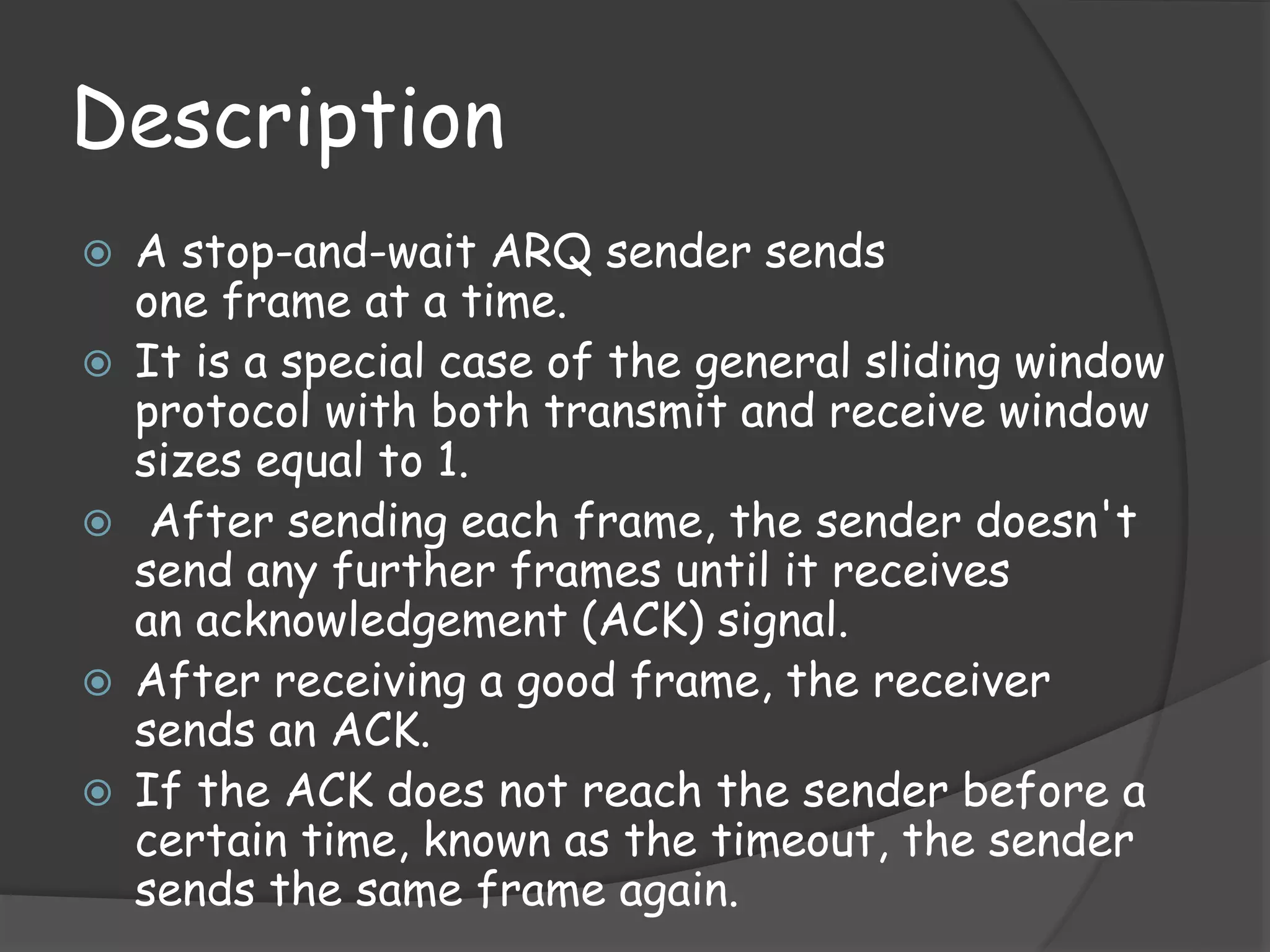 Description 
 A stop-and-wait ARQ sender sends 
one frame at a time. 
 It is a special case of the general sliding window 
protocol with both transmit and receive window 
sizes equal to 1. 
 After sending each frame, the sender doesn't 
send any further frames until it receives 
an acknowledgement (ACK) signal. 
 After receiving a good frame, the receiver 
sends an ACK. 
 If the ACK does not reach the sender before a 
certain time, known as the timeout, the sender 
sends the same frame again. 
 