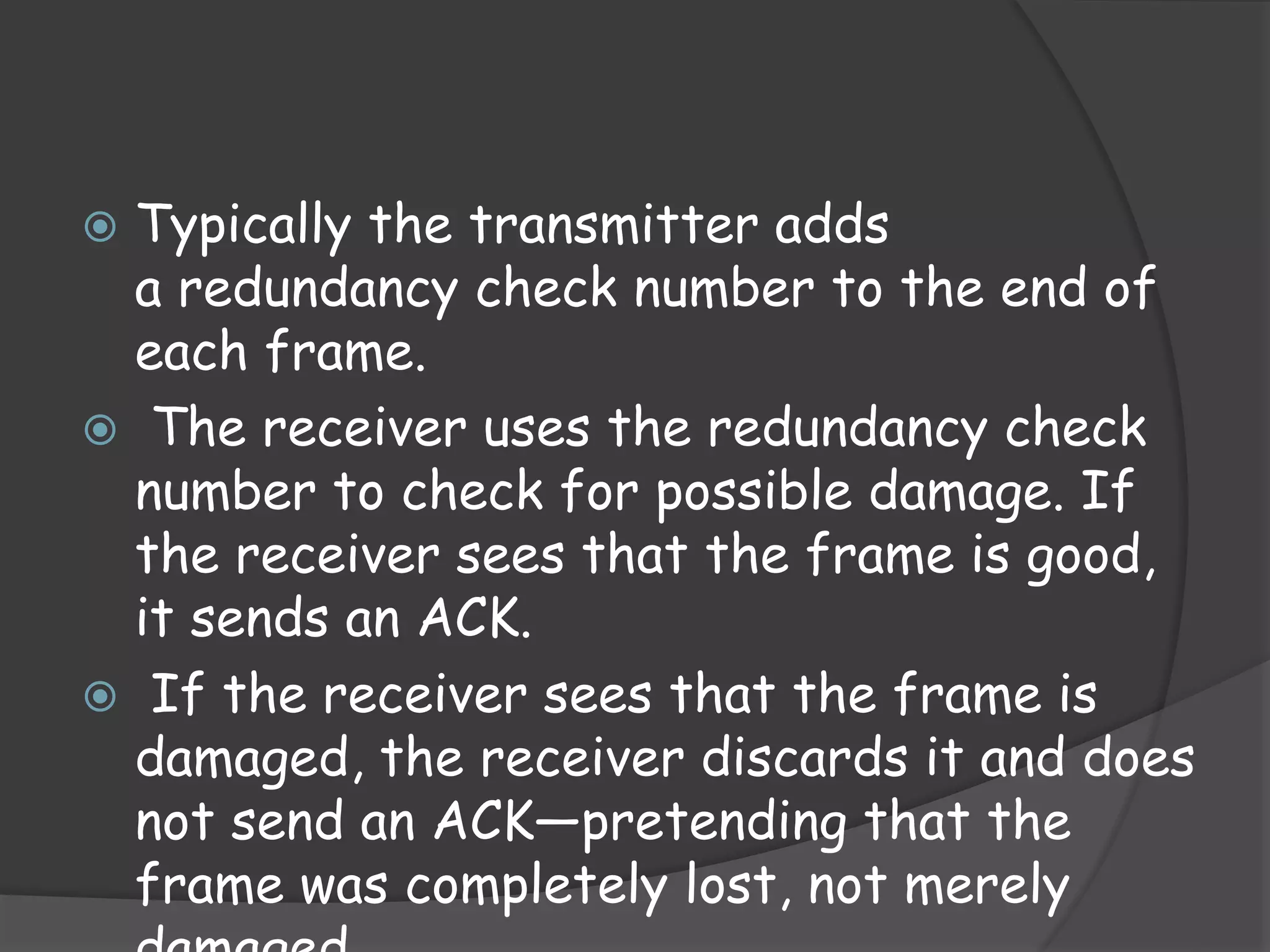 Typically the transmitter adds 
a redundancy check number to the end of 
each frame. 
 The receiver uses the redundancy check 
number to check for possible damage. If 
the receiver sees that the frame is good, 
it sends an ACK. 
 If the receiver sees that the frame is 
damaged, the receiver discards it and does 
not send an ACK—pretending that the 
frame was completely lost, not merely 
damaged. 
 