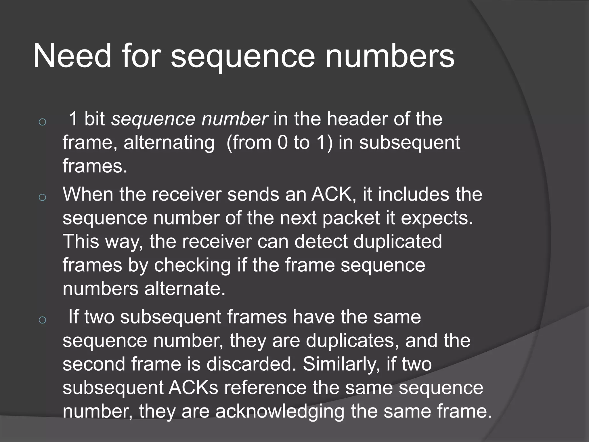 Need for sequence numbers 
o 1 bit sequence number in the header of the 
frame, alternating (from 0 to 1) in subsequent 
frames. 
o When the receiver sends an ACK, it includes the 
sequence number of the next packet it expects. 
This way, the receiver can detect duplicated 
frames by checking if the frame sequence 
numbers alternate. 
o If two subsequent frames have the same 
sequence number, they are duplicates, and the 
second frame is discarded. Similarly, if two 
subsequent ACKs reference the same sequence 
number, they are acknowledging the same frame. 
 