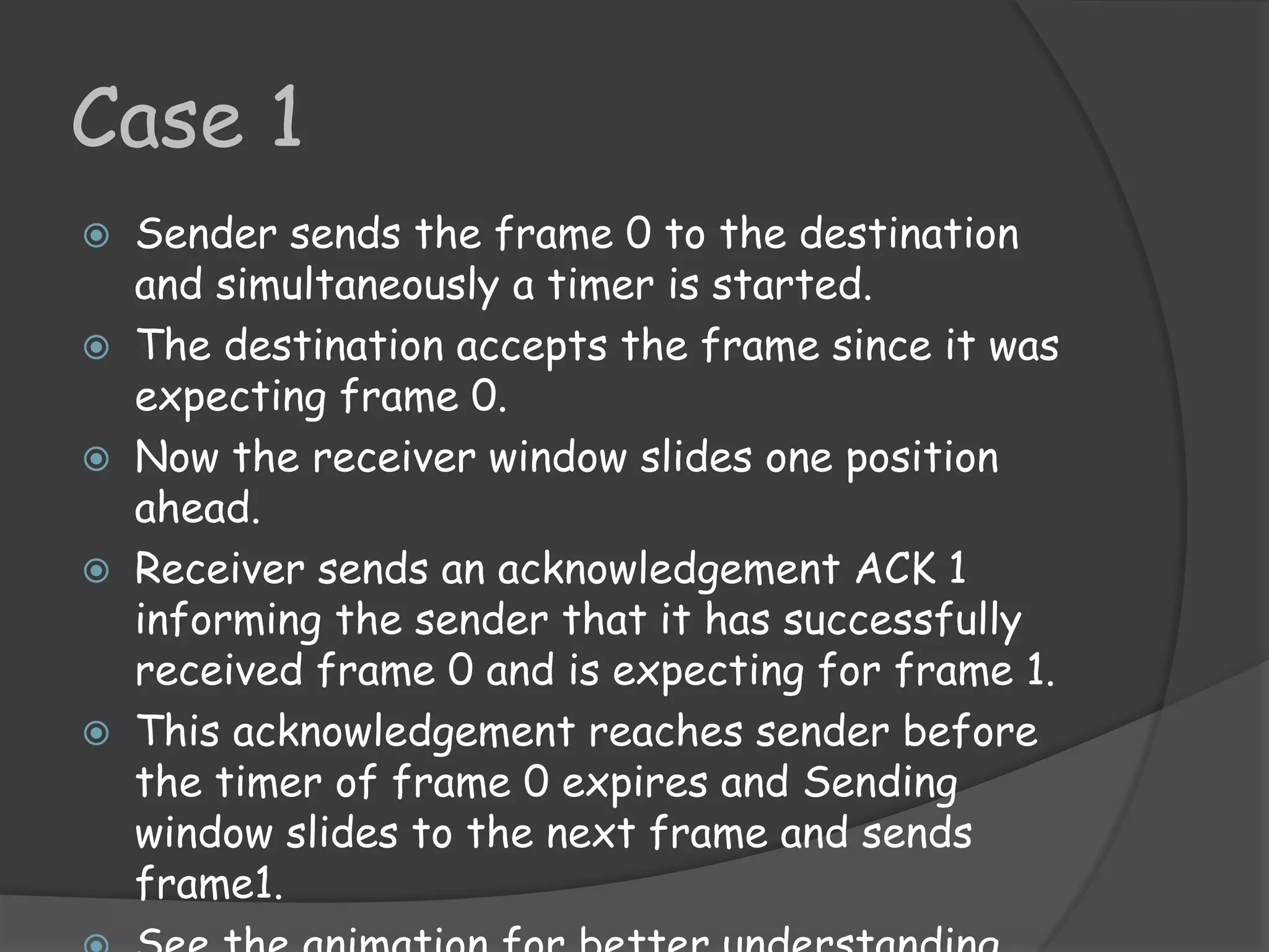 Case 1 
 Sender sends the frame 0 to the destination 
and simultaneously a timer is started. 
 The destination accepts the frame since it was 
expecting frame 0. 
 Now the receiver window slides one position 
ahead. 
 Receiver sends an acknowledgement ACK 1 
informing the sender that it has successfully 
received frame 0 and is expecting for frame 1. 
 This acknowledgement reaches sender before 
the timer of frame 0 expires and Sending 
window slides to the next frame and sends 
frame1. 
 See the animation for better understanding. 
 