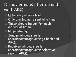 Disadvantages of Stop and 
wait ARQ 
 Efficiency is very less. 
 Only one frame is sent at a time. 
 Timer should be set for each 
individual frame. 
 No pipelining. 
 Sender window size is 
one(disadvantage over go back and 
ARQ). 
 Receiver window size is 
one(disadvantage over selective 
repeat ARQ). 
 