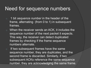 Need for sequence numbers 
o 1 bit sequence number in the header of the 
frame, alternating (from 0 to 1) in subsequent 
frames. 
o When the receiver sends an ACK, it includes the 
sequence number of the next packet it expects. 
This way, the receiver can detect duplicated 
frames by checking if the frame sequence 
numbers alternate. 
o If two subsequent frames have the same 
sequence number, they are duplicates, and the 
second frame is discarded. Similarly, if two 
subsequent ACKs reference the same sequence 
number, they are acknowledging the same frame. 
 