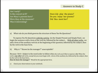 Answers to Study C 
Am I early? 
Is the concert at 8? 
Are Mary’s parents here? 
Were they at the museum? 
Was it interesting? 
Does Lily play the piano? 
Do you enjoy her poems? 
Did Bea meet her? 
a) What rule do you think governs the structure of these Yes-No Questions? 
To express Yes-No Questions with the verb be (in the Simple Present and Simple Past) , we 
begin the sentence with a form of the verb be, followed by the subject… With all other verbs , we 
add a form of the auxiliary verb do at the beginning of the question, followed by the subject, then 
by the verb in the base form. 
b) Why is * “Knows he the manager?” unacceptable? 
Because Verb + Subject is the word order to follow when the verb you’d like to express is be. When the 
verb is any other (all verbs, except be) you must begin with a form of the auxiliary do, followed by the subject, then 
by the verb in the base form… 
Does he know the manager? Would be the appropriate form. 
c) Check your observations in your notebook. 
 