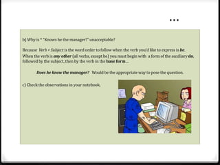 b) Why is * “Knows he the manager?” unacceptable? 
Because Verb + Subject is the word order to follow when the verb you’d like to express is be. 
When the verb is any other (all verbs, except be) you must begin with a form of the auxiliary do, 
followed by the subject, then by the verb in the base form… 
Does he know the manager? Would be the appropriate way to pose the question. 
c) Check the observations in your notebook. 
… 
 