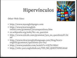 Hipervínculos 
Other Web Sites: 
• http://www.myenglishpages.com 
• http://www.learnenglish-online. 
com/grammar/yesnoquestions.htm 
• en.wikipedia.org/wiki/Yes–no_question 
• http://www.eslcafe.com/grammar/yes_no_questions01.ht 
ml 
• http://www.elearnenglishlanguage.com/blog/learn-english/ 
grammar/questions-yes-no/ 
• http://www.youtube.com/watch?v=43jTh1HiIcI 
• http://ielts-yasi.englishlab.net/YES_NO_QUESTIONS.html 
 