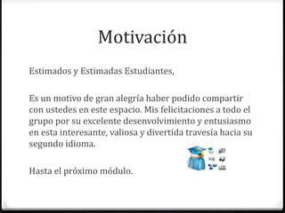 Motivación 
Estimados y Estimadas Estudiantes, 
Es un motivo de gran alegría haber podido compartir 
con ustedes en este espacio. Mis felicitaciones a todo el 
grupo por su excelente desenvolvimiento y entusiasmo 
en esta interesante, valiosa y divertida travesía hacia su 
segundo idioma. 
Hasta el próximo módulo. 
