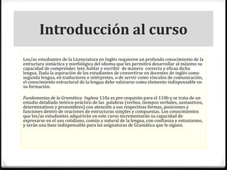 Introducción al curso 
Los/as estudiantes de la Licenciatura en Inglés requieren un profundo conocimiento de la 
estructura sintáctica y morfológica del idioma que les permitirá desarrollar al máximo su 
capacidad de comprender, leer, hablar y escribir de manera correcta y eficaz dicha 
lengua. Dada la aspiración de los estudiantes de convertirse en docentes de inglés como 
segunda lengua, en traductores e intérpretes, o de servir como vínculos de comunicación, 
el conocimiento estructural de la lengua debe valorarse como elemento indispensable en 
su formación. 
Fundamentos de la Gramática Inglesa 110a es pre-requisito para el 110b y se trata de un 
estudio detallado teórico-práctico de las palabras (verbos, tiempos verbales, sustantivos, 
determinativos y pronombres) con atención a sus respectivas formas, posiciones y 
funciones dentro de oraciones de estructuras simples y compuestas. Los conocimientos 
que los/as estudiantes adquirirán en este curso incrementarán su capacidad de 
expresarse en el uso cotidiano, común y natural de la lengua, con confianza y entusiasmo, 
y serán una base indispensable para las asignaturas de Gramática que le siguen. 
 