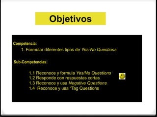 Objetivos 
Competencia: 
1. Formular diferentes tipos de Yes-No Questions 
Sub-Competencias: 
1.1 Reconoce y formula Yes/No Questions 
1.2 Responde con respuestas cortas 
1.3 Reconoce y usa Negative Questions 
1.4 Reconoce y usa “Tag Questions 
 