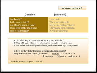Answers to Study A 
Questions (Statements) 
Am I early? 
Is the concert at 8? 
Are Mary’s parents here? 
Were they at the museum? 
Was it interesting? 
I am early. 
The concert is at 8. 
Mary’s parents are here. 
They were at the library. 
It was interesting. 
! 
a) In what way are these questions in group A similar? 
1. They all begin with a form of the verb be: am, is, are, were, was. 
2. The verb is followed by the subject , and the subject, by a complement. 
b) How do they differ from the corresponding statements? 
They differ in word order: Questions: verb be + Subject + X 
Statements: Subject + verb be + X 
*Check the answers in your notebook. 
 
