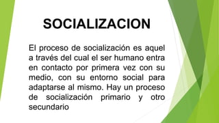 SOCIALIZACION 
El proceso de socialización es aquel 
a través del cual el ser humano entra 
en contacto por primera vez con su 
medio, con su entorno social para 
adaptarse al mismo. Hay un proceso 
de socialización primario y otro 
secundario 
 
