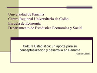 Universidad de Panamá
Centro Regional Universitario de Colón
Escuela de Economía
Departamento de Estadística Económica y Social
Cultura Estadística: un aporte para su
conceptualización y desarrollo en Panamá
Ramón Leal C.
 