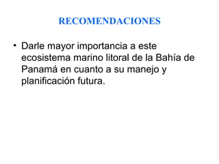 RECOMENDACIONES

• Darle mayor importancia a este
  ecosistema marino litoral de la Bahía de
  Panamá en cuanto a su manejo y
  planificación futura.
 