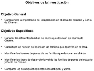 Objetivos de la Investigación


Objetivo General
•   Comprender la importancia del ictioplancton en el área del estuario y Bahía
    de Chame.


Objetivos Específicos

•   Conocer las diferentes familias de peces que desovan en el área de
    Chame.

•   Cuantificar los huevos de peces de las familias que desovan en el área.

•   Identificar los huevos de peces de las familias que desovan en el área.

•   Identificar las fases de desarrollo larval de las familias de peces del estuario
    y Bahía de Chame.

•   Comparar los estudios ictioplanctónicos del 2000 y 2010.
 
