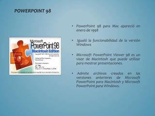 POWERPOINT 98

                • PowerPoint 98 para Mac apareció en
                  enero de 1998

                •   Igualó la funcionabilidad de la versión
                    Windows

                • Microsoft PowerPoint Viewer 98 es un
                  visor de Macintosh que puede utilizar
                  para mostrar presentaciones.

                •   Admite archivos creados en las
                    versiones anteriores de Microsoft
                    PowerPoint para Macintosh y Microsoft
                    PowerPoint para Windows.
 