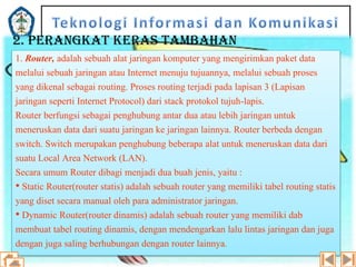 2. PERANGKAT KERAS TAMBAHAN
1. Router, adalah sebuah alat jaringan komputer yang mengirimkan paket data
melalui sebuah jaringan atau Internet menuju tujuannya, melalui sebuah proses
yang dikenal sebagai routing. Proses routing terjadi pada lapisan 3 (Lapisan
jaringan seperti Internet Protocol) dari stack protokol tujuh-lapis.
Router berfungsi sebagai penghubung antar dua atau lebih jaringan untuk
meneruskan data dari suatu jaringan ke jaringan lainnya. Router berbeda dengan
switch. Switch merupakan penghubung beberapa alat untuk meneruskan data dari
suatu Local Area Network (LAN).
Secara umum Router dibagi menjadi dua buah jenis, yaitu :
• Static Router(router statis) adalah sebuah router yang memiliki tabel routing statis
yang diset secara manual oleh para administrator jaringan.
• Dynamic Router(router dinamis) adalah sebuah router yang memiliki dab
membuat tabel routing dinamis, dengan mendengarkan lalu lintas jaringan dan juga
dengan juga saling berhubungan dengan router lainnya.

 