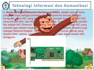 2. Kartu Jaringan(Network Interface card/NIC), adalah sebuah kartu
yang berfungsi sebagai jembatan dari komputer ke sebuah jaringan
komputer. Jenis NIC yang beredar, terbagi menjadi dua jenis, yakni NIC
yang bersifat fisik, dan NIC yang bersifat logis. Contoh NIC yang bersifat
fsik adalah NIC Ethernet, Token Ring, dan lainnya. Sementara NIC yang
bersifat logis adalah loopback adapter dan Dial-Up adapter. Disebut juga
sebagai Network Adapter. Setiao jenis NIC diberi nomor alamat yang
disebut MAC adress, yang dapat bersifat statis atau dapat diubah oleh
pengguna.

 