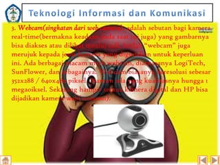3. Webcam(singkatan dari web camera), adalah sebutan bagi kamera
real-time(bermakna keadaan pada saat ini juga) yang gambarnya
bisa diakses atau dilihat mealui call. Istilah “webcam” juga
merujuk kepada jenis kamera yang digunakan untuk keperluan
ini. Ada berbagai macam merk webcam, diantaranya LogiTech,
SunFlower, dan sebagainya. Webcam biasanya beresolusi sebesar
352x288 / 640x480 piksel. Namun ada yang kualitasnya hungga 1
megaoiksel. Sekarang hampir semua kamera digital dan HP bisa
dijadikan kamera web(webcam).

 