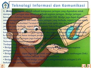 4. Bridge Jaringan , adalah sebuah komponen jaringan yang digunakan untuk
memperluas jaringan atau membuat sebuah segmen jaringan. Bridge jaringan
beroperasi didalam lapisan data-link pada model OSI. Bridge juga dapat digunakan
untuk menggabungkan dua buah media jaringan yang berbeda, seperti halnya antara
media kabel Unshielded Twisted-Pairkabel serat optik atau dua buah arsitektur
jaringan yang berbeda, seperti halnya antara Token RingEthernet. Bridge akan
membuat sinyal yang ditransmigrasikan oleh pengirim tapi tidak melakukan
konversi terhadap protokol, sehingga agar dua segmen jsringan yang dikoneksikan
ke bridge tersebut harus terdapat protokol jaringan yang sama (seperti halnya
TCP/IP). Bridge jaringan juga kadang-kadang mendukung protokol Simple
Network Management protocol.
Terdapat tuga jenis bridge jaringan yang umum dijumpai :
• Bridge Lokal : sebuah bridge yang dapat menghubungkan segmen-segmen
jaringan lokal.
• Bridge Remote : dapat digunakan untuk untuk membuat sebuah sambungan (link)
antara LAN untuk membuat sebuah Wide Are Network.
• Bridge Nirkabel : sebuah bridge yang dapat menghubungkan jaringan LAN
berkabel dan jaringan LAN nirkabel.

 
