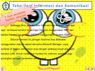 Berbagai jenis jalur koneksi internet bisa diadopsi oleh apa
saja termasuk koneksi ke jaringan hotspot menggunakan WIFI dan
bahkan koneksi ke jaringan HSDPA menggunakan modem GSM.
Seluruh koneksi ke jaringan Internet bisa dilakukan
menggunakan sebuah applet bernama Network Manager, yang
terletak di bagian notification area dengan lambang sinyal atau port

koneksi LAN. Untuk melakukan koneksi ke internet, pastikan juga
perangkat jaringan terdeteksi dengan baik .

 