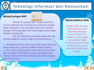 Melalui jaringan WIFI
Koneksi ke jaringan WIFI sangat sederhana.
Untuk melakukannya, klik pada ikon network manager
pada notification area, kemudian anda bisa memilih
jaringan WIFI yang ingin anda sambungkan pada bagian
Wireless Connection.
Jika item Wireless Connection tidak ada, ada
dua kemungkinan yang mungkin menyebabkannya :
1. Perangkat Wireless LAN anda masih belum aktif atau
belum terpasang. Silahkan aktifkan terlebih dahulu.
2. Jika sudah terpasang atau sudah aktif, berarti driver
dari perangkat WLAN belum terpasang dengan baik.
Silahkan mencari informasi lebih lanjut melalui Google
atau Forum Linux.

Melalui Modem ADSL
Modem ADSL biasanya
adalah berupa router
yang disambungkan
melalui kabel RJ-45.
Untuk itu, anda tinggal
mencolokkan kabel
tersebut ke port RJ-45 di
komputer, dan secara
otomatis koneksi akan
terjalin.

 