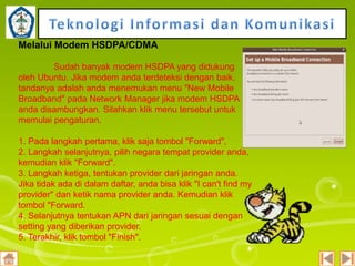 Melalui Modem HSDPA/CDMA
Sudah banyak modem HSDPA yang didukung
oleh Ubuntu. Jika modem anda terdeteksi dengan baik,
tandanya adalah anda menemukan menu "New Mobile
Broadband" pada Network Manager jika modem HSDPA
anda disambungkan. Silahkan klik menu tersebut untuk
memulai pengaturan.
1. Pada langkah pertama, klik saja tombol "Forward",
2. Langkah selanjutnya, pilih negara tempat provider anda,
kemudian klik "Forward".
3. Langkah ketiga, tentukan provider dari jaringan anda.
Jika tidak ada di dalam daftar, anda bisa klik "I can't find my
provider" dan ketik nama provider anda. Kemudian klik
tombol "Forward.
4. Selanjutnya tentukan APN dari jaringan sesuai dengan
setting yang diberikan provider.
5. Terakhir, klik tombol "Finish".

 