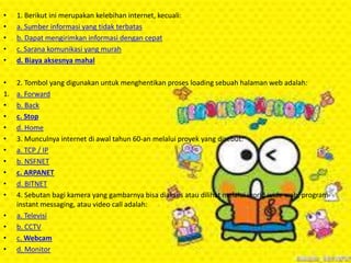 •
•
•
•
•

1. Berikut ini merupakan kelebihan internet, kecuali:
a. Sumber informasi yang tidak terbatas
b. Dapat mengirimkan informasi dengan cepat
c. Sarana komunikasi yang murah
d. Biaya aksesnya mahal

•
1.
•
•
•
•
•
•
•
•
•

2. Tombol yang digunakan untuk menghentikan proses loading sebuah halaman web adalah:
a. Forward
b. Back
c. Stop
d. Home
3. Munculnya internet di awal tahun 60-an melalui proyek yang disebut:
a. TCP / IP
b. NSFNET
c. ARPANET
d. BITNET
4. Sebutan bagi kamera yang gambarnya bisa diakses atau dilihat melalui world wide web, program
instant messaging, atau video call adalah:
a. Televisi
b. CCTV
c. Webcam
d. Monitor

•
•
•
•

 