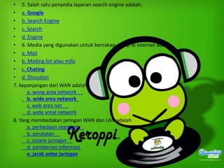 • 5. Salah satu penyedia layanan search engine adalah:
• a. Google
• b. Search Engine
• c. Search
• d. Engine
• 6. Media yang digunakan untuk bercakap-cakap di internet adalah
• a. Mail
• b. Mailing list atau milis
• c. Chating
• d. Discution
7. kepanjangan dari WAN adalah
a. wong area network
b. wide area network
c. web area net
d. wide areal network
8. Yang membedakan jaringan WAN dan LAN adalah
a. perbedaan segment
b. peralatan
c. sistem jaringan
d. pemberian informasi
e. jarak antar jaringan

 