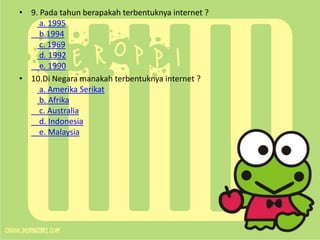 • 9. Pada tahun berapakah terbentuknya internet ?
a. 1995
b.1994
c. 1969
d. 1992
e. 1990
• 10.Di Negara manakah terbentuknya internet ?
a. Amerika Serikat
b. Afrika
c. Australia
d. Indonesia
e. Malaysia

 