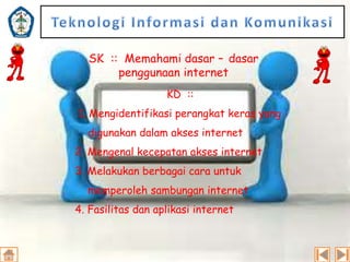 SK :: Memahami dasar – dasar
penggunaan internet
KD ::
1. Mengidentifikasi perangkat keras yang
digunakan dalam akses internet
2. Mengenal kecepatan akses internet
3. Melakukan berbagai cara untuk
memperoleh sambungan internet
4. Fasilitas dan aplikasi internet

 