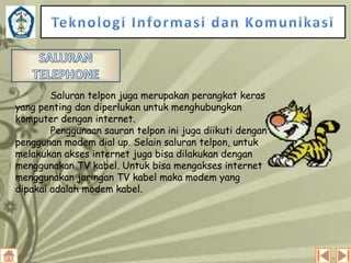 Saluran telpon juga merupakan perangkat keras
yang penting dan diperlukan untuk menghubungkan
komputer dengan internet.
Penggunaan sauran telpon ini juga diikuti dengan
penggunan modem dial up. Selain saluran telpon, untuk
melakukan akses internet juga bisa dilakukan dengan
menggunakan TV kabel. Untuk bisa mengakses internet
menggunakan jaringan TV kabel maka modem yang
dipakai adalah modem kabel.

 