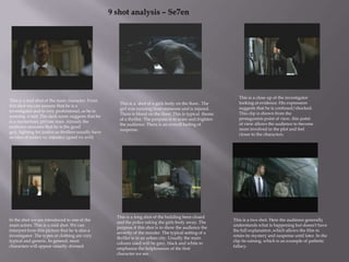 9 shot analysis – Se7en This is a close up of the investigator looking at evidence. His expression suggests that he is confused/shocked. This clip is shown from the protagonists point of view, this point of view allows the audience to become more involved in the plot and feel closer to the characters.   This is a mid shot of the main character. From this shot we can assume that he is a investigator and is very professional, as he is wearing  a suit. The dark room suggests that he is a mysterious, private man. Already the audience assumes that he is the good guy, fighting for justice as thrillers usually have an idea of justice vs. injustice (good vs. evil)   This is a  shot of a girls body on the floor.. The girl was running from someone and is injured. There is blood on the floor. This is typical  theme of a thriller. The purpose is to scare and frighten the audience. There is an overall feeling of suspense.   This is a long shot of the building been closed and the police taking the girls body away. The purpose if this shot is to show the audience the severity of the murder. The typical setting of a thriller is in an urban city. Usually the main colours used will be grey, black and white to emphasise the helplessness of the first character we see.   In the shot we are introduced to one of the main actors. This is a mid shot. We can interpret from this picture that he is also a investigator. The types of clothing are very typical and generic. In general, most characters will appear smartly dressed.   This is a two shot. Here the audience generally understands what is happening but doesn't have the full explanation ,which allows the film to retain its mystery and suspense until later. In the clip its raining, which is an example of pathetic fallacy.   