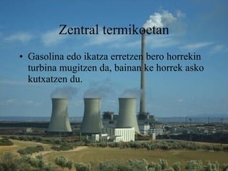 Zentral termikoetan Gasolina edo ikatza erretzen bero horrekin turbina mugitzen da, bainan ke horrek asko kutxatzen du.   