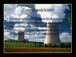 Zentral nuklearra Zeinbait mineral erraldoaktibok sortutako energia nuklearra erabiltzen da.Erreakzio nuklearrean sortutako energia, ura berotzeko eta bero bihurtzeko erabiltzen da.Zentral nuklerra oso arriskutsua da.   