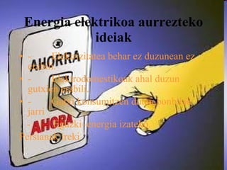 Energia elektrikoa aurrezteko ideiak -        Elektrizitatea behar ez duzunean ez erabili. -        Elektrodomestikoak ahal duzun gutxien erabili. -        Gutxi konsumitzen duten bonbilak jarri -  Eguzki–energia izateko.   Persianak ireki 